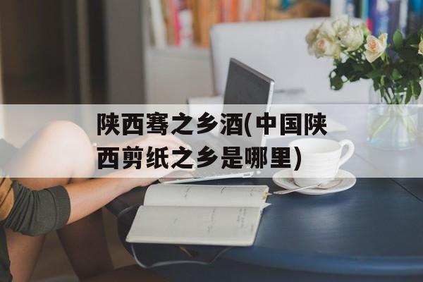 陕西骞之乡酒(中国陕西剪纸之乡是哪里)-第1张图片-