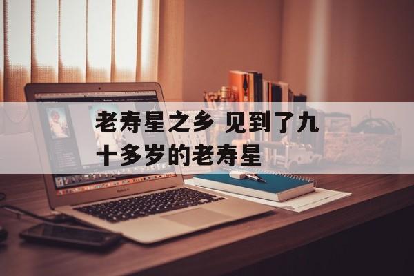 老寿星之乡 见到了九十多岁的老寿星-第1张图片-