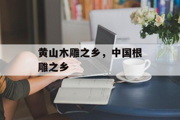 黄山木雕之乡，中国根雕之乡-第1张图片-