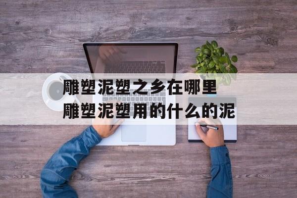 雕塑泥塑之乡在哪里 雕塑泥塑用的什么的泥-第1张图片-