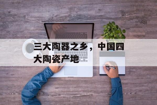 三大陶器之乡，中国四大陶瓷产地-第1张图片-