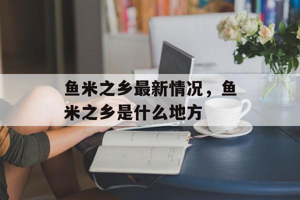 鱼米之乡最新情况，鱼米之乡是什么地方-第1张图片-