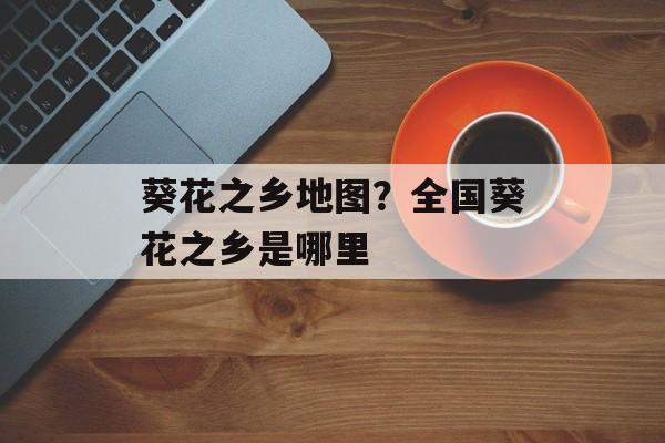 葵花之乡地图？全国葵花之乡是哪里-第1张图片-