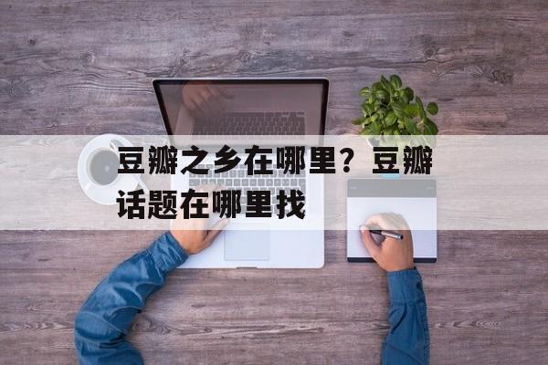 豆瓣之乡在哪里？豆瓣话题在哪里找-第1张图片-