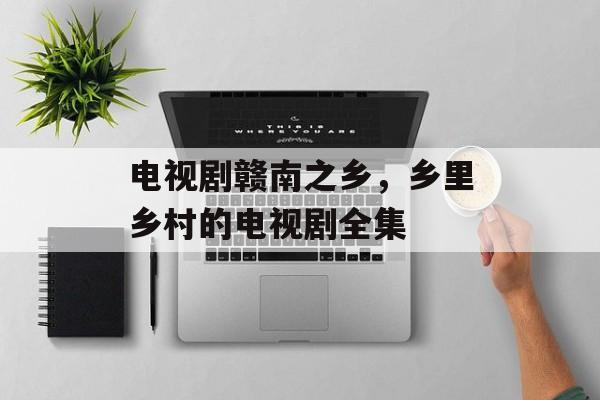 电视剧赣南之乡，乡里乡村的电视剧全集-第1张图片-