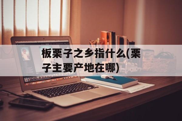 板栗子之乡指什么(栗子主要产地在哪)-第1张图片-