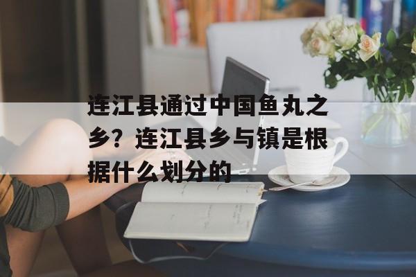 连江县通过中国鱼丸之乡？连江县乡与镇是根据什么划分的-第1张图片-