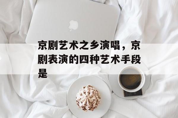 京剧艺术之乡演唱，京剧表演的四种艺术手段是-第1张图片-