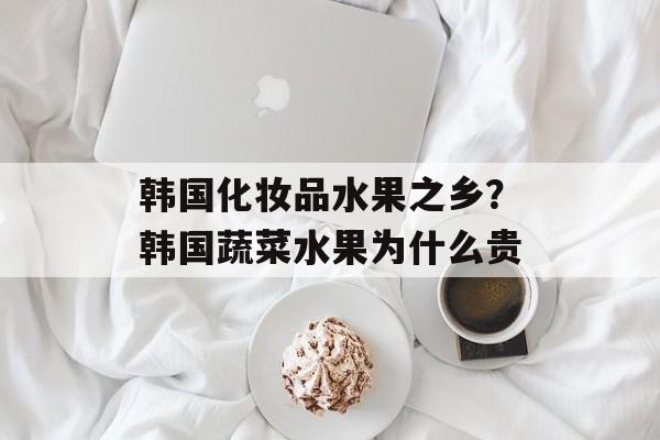 韩国化妆品水果之乡？韩国蔬菜水果为什么贵-第1张图片-