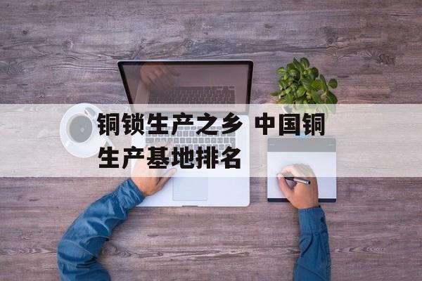 铜锁生产之乡 中国铜生产基地排名-第1张图片-