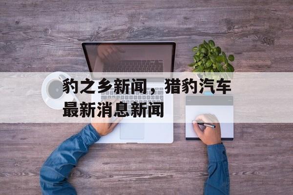豹之乡新闻，猎豹汽车最新消息新闻-第1张图片-