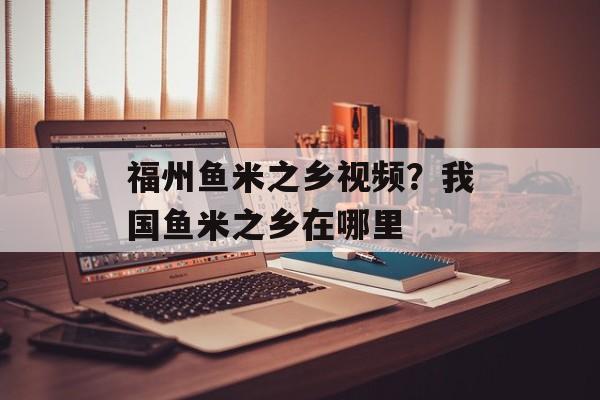 福州鱼米之乡视频？我国鱼米之乡在哪里-第1张图片-
