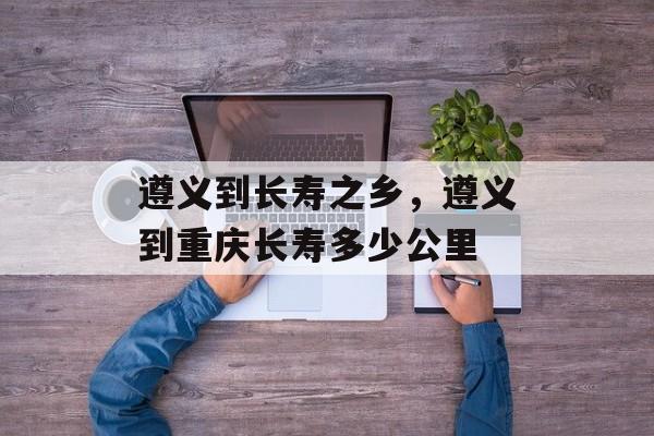 遵义到长寿之乡，遵义到重庆长寿多少公里-第1张图片-