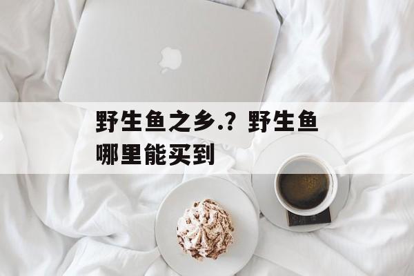 野生鱼之乡.？野生鱼哪里能买到-第1张图片-