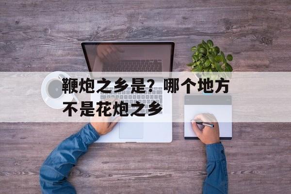 鞭炮之乡是？哪个地方不是花炮之乡-第1张图片-