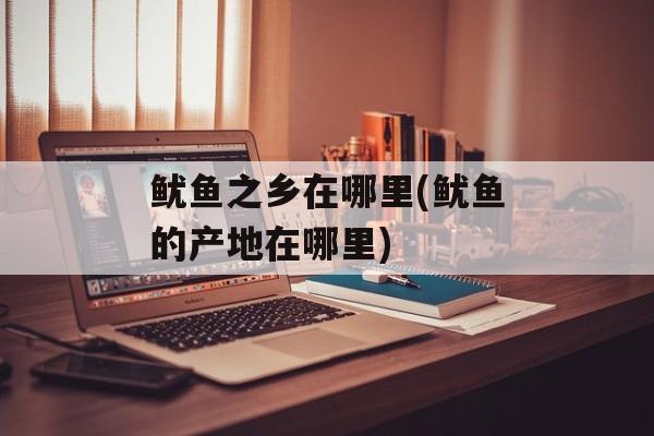 鱿鱼之乡在哪里(鱿鱼的产地在哪里)-第1张图片-