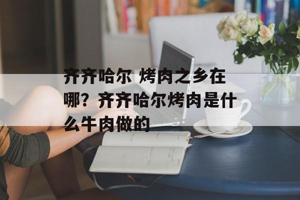 齐齐哈尔 烤肉之乡在哪？齐齐哈尔烤肉是什么牛肉做的-第1张图片-