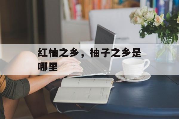 红柚之乡，柚子之乡是哪里-第1张图片-