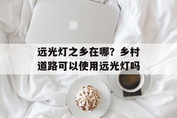远光灯之乡在哪？乡村道路可以使用远光灯吗-第1张图片-