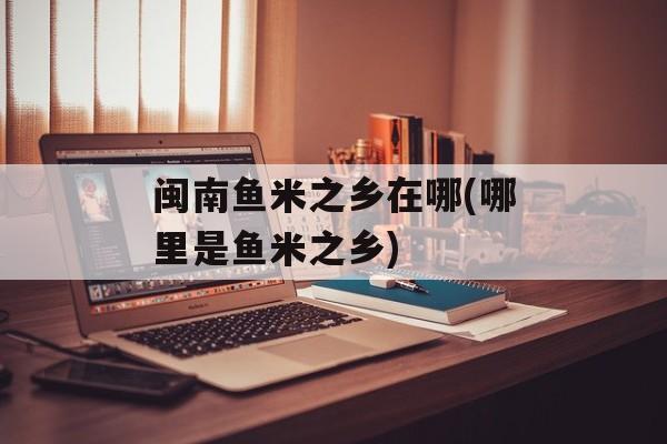 闽南鱼米之乡在哪(哪里是鱼米之乡)-第1张图片-
