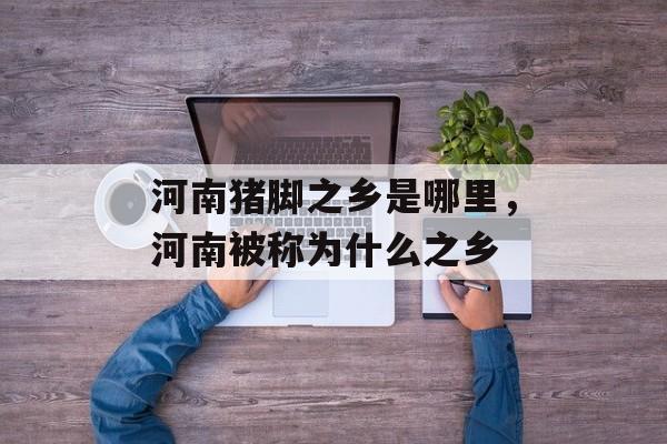 河南猪脚之乡是哪里，河南被称为什么之乡-第1张图片-