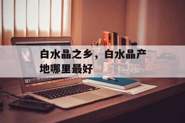 白水晶之乡，白水晶产地哪里最好-第1张图片-