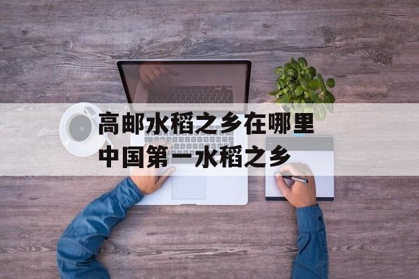 高邮水稻之乡在哪里 中国第一水稻之乡-第1张图片-