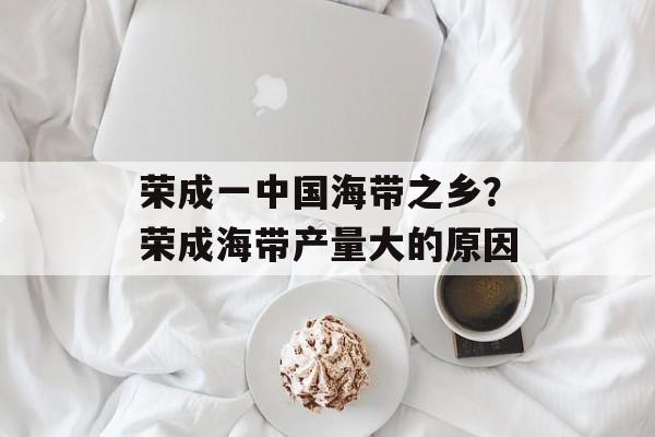 荣成一中国海带之乡？荣成海带产量大的原因-第1张图片-
