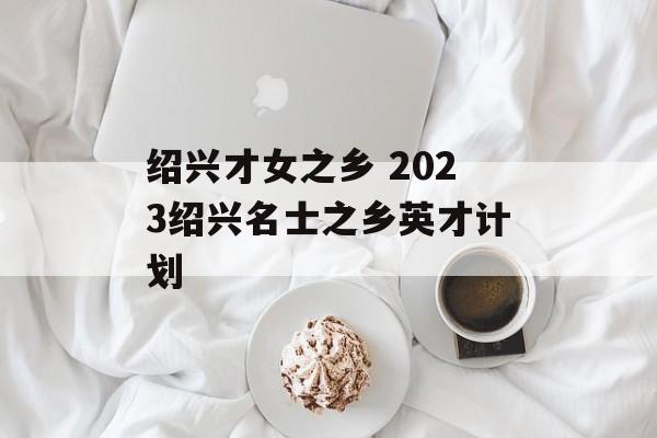 绍兴才女之乡 2023绍兴名士之乡英才计划-第1张图片-