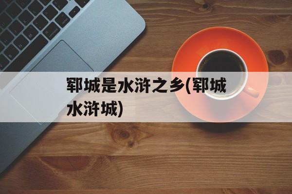 郓城是水浒之乡(郓城水浒城)-第1张图片-