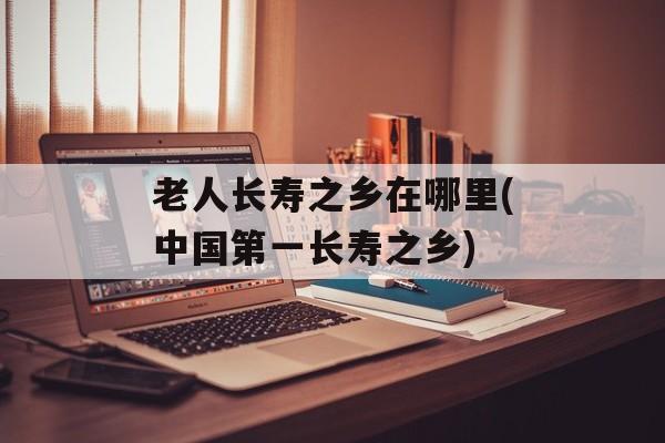 老人长寿之乡在哪里(中国第一长寿之乡)-第1张图片-