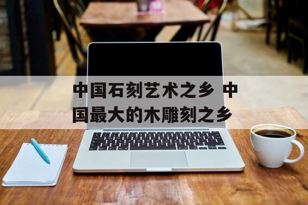 中国石刻艺术之乡 中国最大的木雕刻之乡-第1张图片-