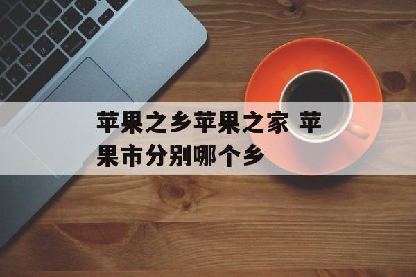 苹果之乡苹果之家 苹果市分别哪个乡-第1张图片-