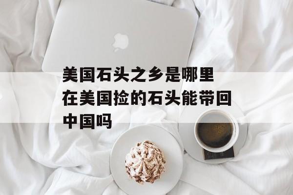 美国石头之乡是哪里 在美国捡的石头能带回中国吗-第1张图片-