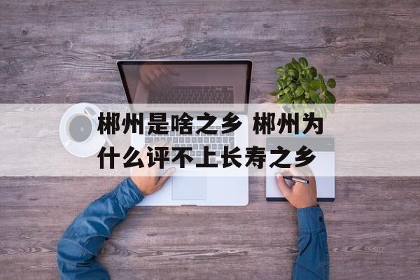 郴州是啥之乡 郴州为什么评不上长寿之乡-第1张图片-