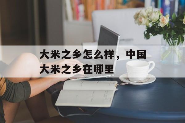 大米之乡怎么样，中国大米之乡在哪里-第1张图片-