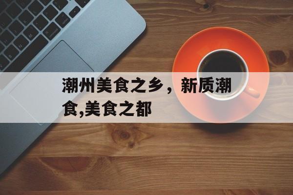 潮州美食之乡，新质潮食,美食之都-第1张图片-