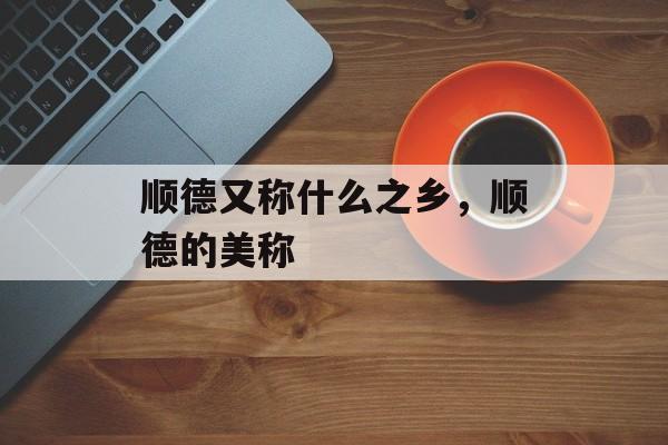 顺德又称什么之乡，顺德的美称-第1张图片-