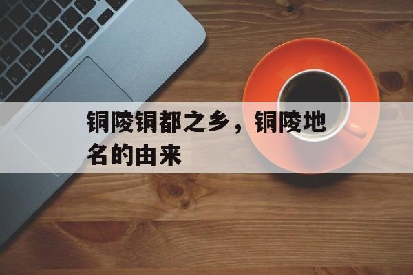 铜陵铜都之乡，铜陵地名的由来-第1张图片-