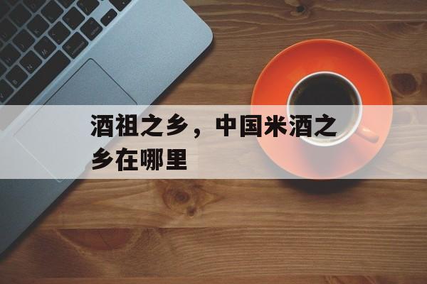 酒祖之乡，中国米酒之乡在哪里-第1张图片-