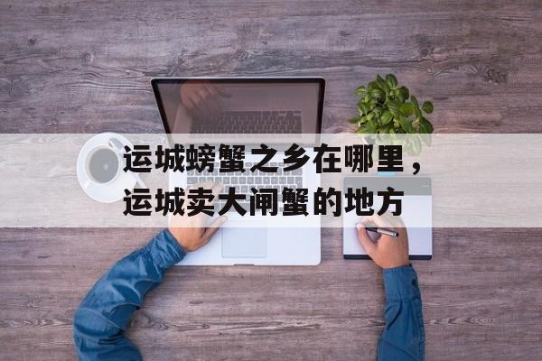 运城螃蟹之乡在哪里，运城卖大闸蟹的地方-第1张图片-
