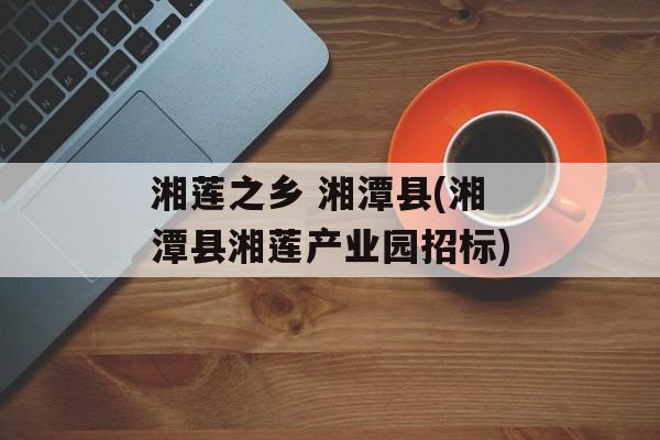 湘莲之乡 湘潭县(湘潭县湘莲产业园招标)-第1张图片-