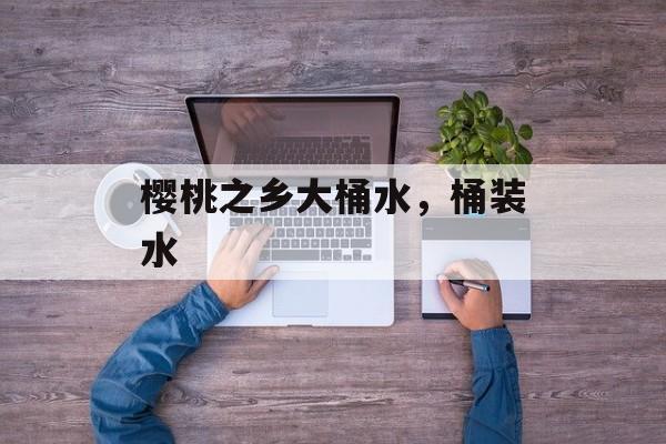 樱桃之乡大桶水，桶装水-第1张图片-