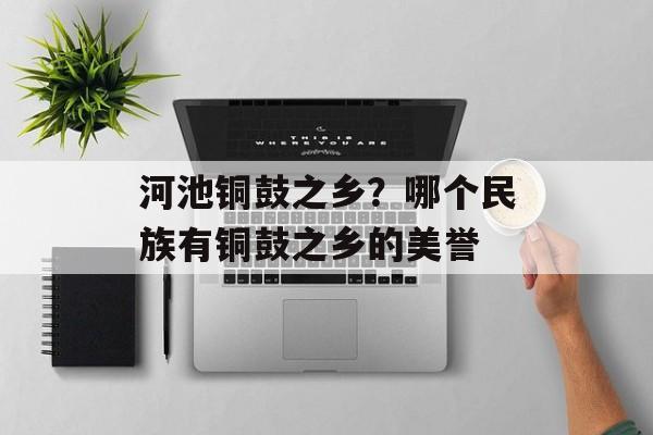 河池铜鼓之乡？哪个民族有铜鼓之乡的美誉-第1张图片-