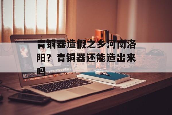 青铜器造假之乡河南洛阳？青铜器还能造出来吗-第1张图片-