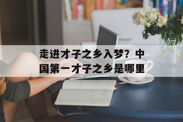 走进才子之乡入梦？中国第一才子之乡是哪里-第1张图片-