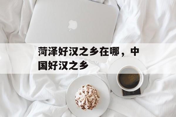 菏泽好汉之乡在哪，中国好汉之乡-第1张图片-