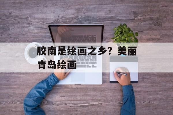 胶南是绘画之乡？美丽青岛绘画-第1张图片-