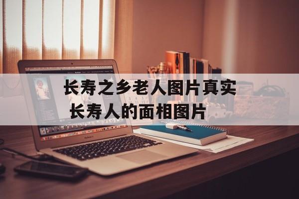 长寿之乡老人图片真实 长寿人的面相图片-第1张图片-