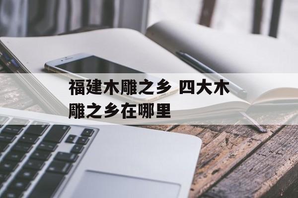 福建木雕之乡 四大木雕之乡在哪里-第1张图片-